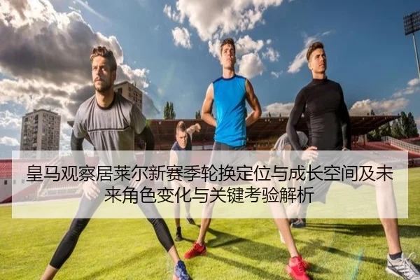 皇马观察居莱尔新赛季轮换定位与成长空间及未来角色变化与关键考验解析（kaiyun）