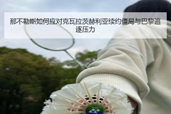 那不勒斯如何应对克瓦拉茨赫利亚续约僵局与巴黎追逐压力（kaiyun）